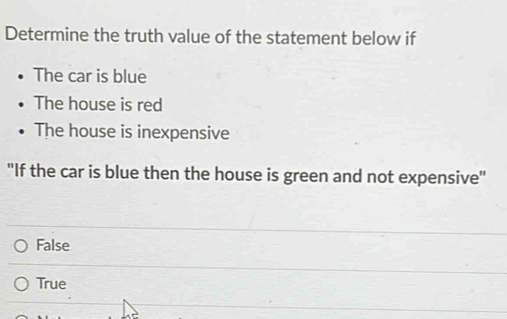 Determine the truth value of the statement below if
The car is blue
The house is red
The house is inexpensive
"If the car is blue then the house is green and not expensive"
False
True