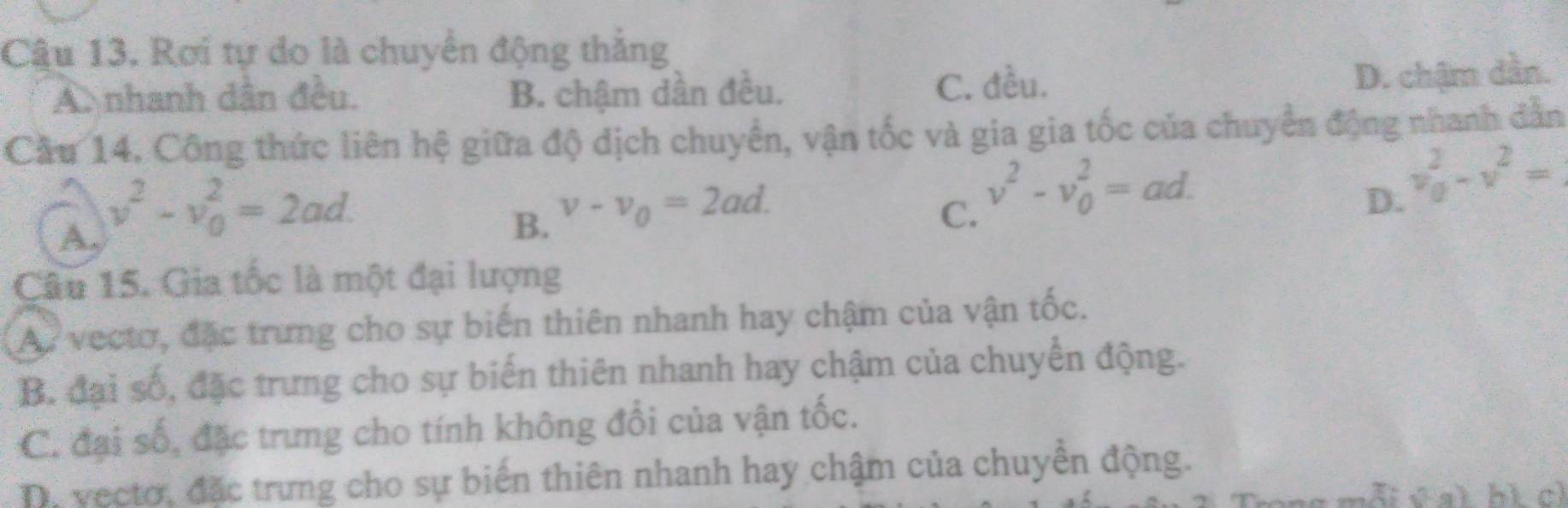 Câu 13, Rơi tự do là chuyển động thắng
A nhanh dân đều. B. chậm dần đều. C. đều.
D. chậm dần.
Cầu 14. Công thức liên hệ giữa độ dịch chuyển, vận tốc và gia gia tốc của chuyển động nhanh dẫn
A. v^2-v_0^(2=2ad.
B. v-v_0)=2ad.
C. v^2-v_0^(2=ad.
D. v_0^2-v^2)=
Câu 15. Gia tốc là một đại lượng
A. vectơ, đặc trưng cho sự biến thiên nhanh hay chậm của vận tốc.
B. đại số, đặc trưng cho sự biến thiên nhanh hay chậm của chuyển động.
C. đại số, đặc trưng cho tính không đổi của vận tốc.
Da vectơ, đặc trưng cho sự biến thiên nhanh hay chậm của chuyền động.
i v a l h ì ch