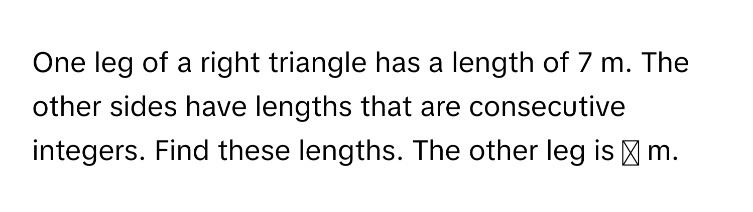 One leg of a right triangle has a length of 7 m. The other sides have lengths that are consecutive integers. Find these lengths. The other leg is ◻ m.