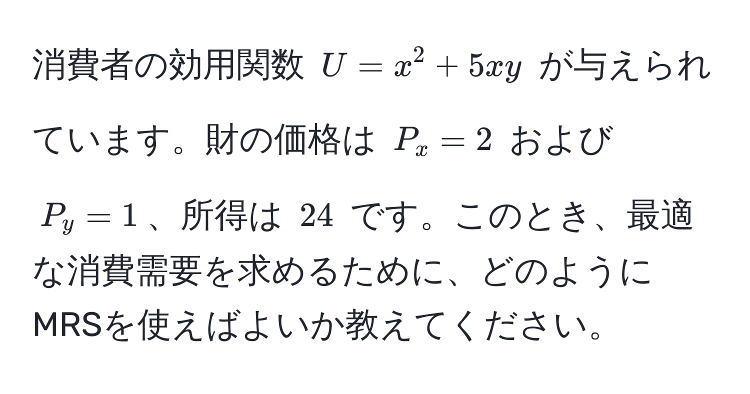 消費者の効用関数 $U = x^2 + 5xy$ が与えられています。財の価格は $P_x = 2$ および $P_y = 1$、所得は $24$ です。このとき、最適な消費需要を求めるために、どのようにMRSを使えばよいか教えてください。