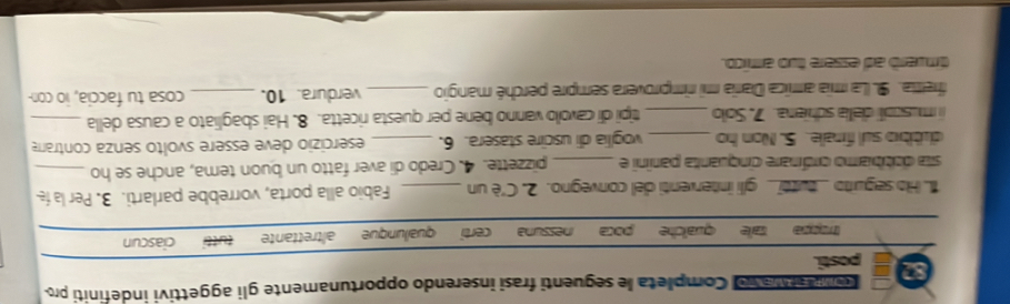 a Ma vo Completa le seguenti frasi inserendo opportunamente gli aggettivi indefiniti pro
87 posti.
tale qualche nessuna certi qualunque altrettante tutt ciascun
1. Ho seguito _tutti_ gli interventi del convegno. 2. C'è un _Fabio alla porta, vorrebbe parlarti. 3. Per la f
sta dobbiamo orónare cinquanta paníni e _pizzette. 4. Credo di aver fatto un buon tema, anche se ho_
dubbio sul finale. 5. Non ho _vogllia di uscire stasera. 6. _esercizio deve essere svolto senza contrare
i muscoli della schiera. 7. Solo _tipi di cavolo vanno bene per questa ricetta. 8. Hai sbagliato a causa della_
fretta. 9. La mia amica Daría mi rimprovera sempre perché mangio _verdura. 10. _cosa tu faccia, io con
dinwerd ad essere two amíico.