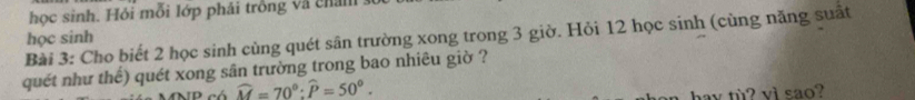 học sinh. Hỏi mỗi lớp phải trồng và chal 
Bài 3: Cho biết 2 học sinh cùng quét sân trường xong trong 3 giờ. Hỏi 12 học sinh (cùng năng suất học sinh 
quét như thế) quét xong sân trường trong bao nhiêu giờ ?
widehat M=70°:widehat P=50°. 
av tù? vi sao?