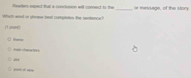 Readers expect that a conclusion will connect to the _, or message, of the story
Which word or phrase best completes the sentence?
(1 point)
theme
main characters
plot
paint of view