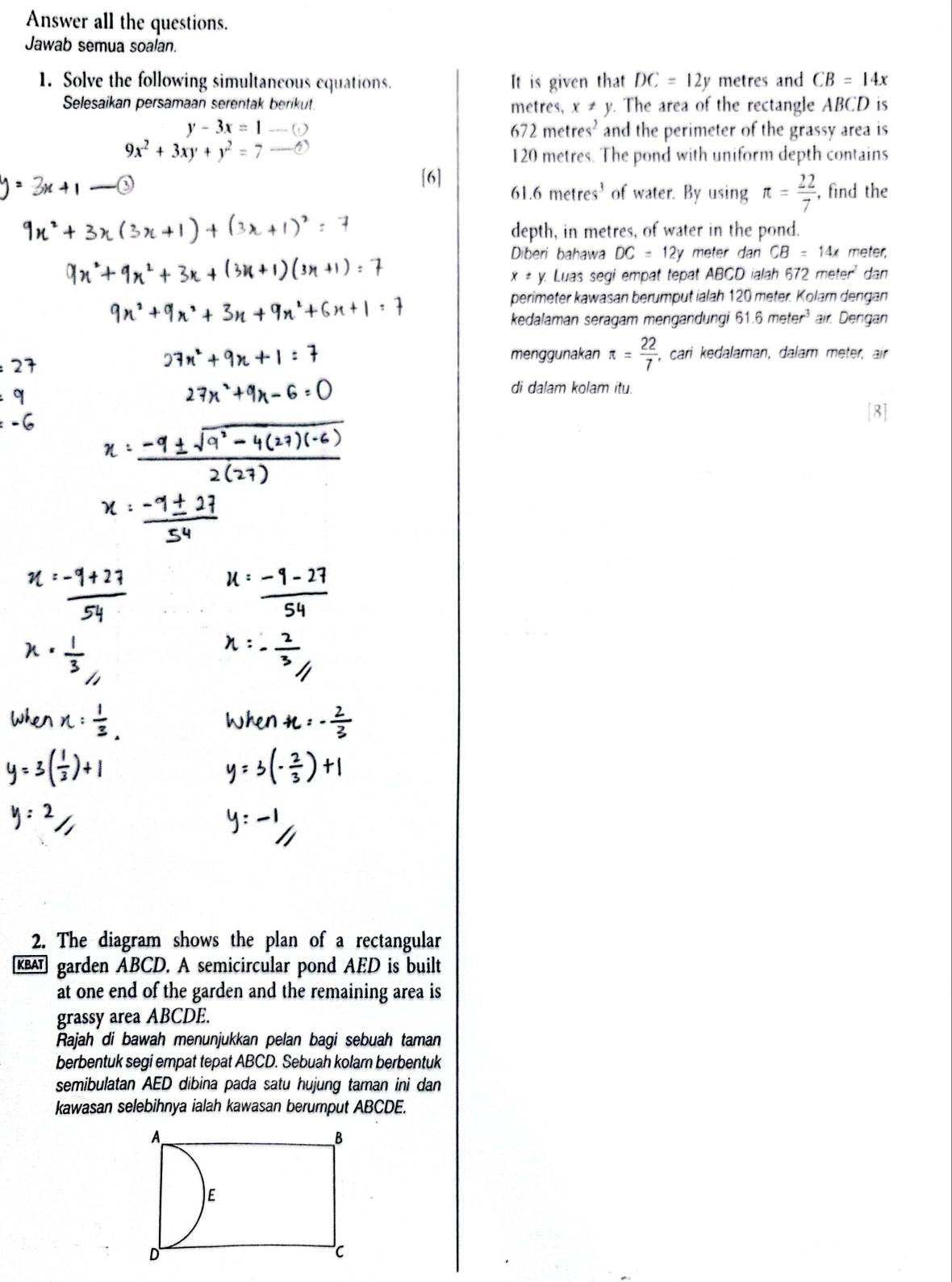 Answer all the questions. 
Jawab semua soalan. 
1. Solve the following simultaneous equations. It is given that DC=12y metres and CB=14x
Selesaikan persamaan serentak berikut. metres, x ≠ y. The area of the rectangle ABCD is
672metres^2
y-3x=1-...(y) and the perimeter of the grassy area is
9x^2+3xy+y^2=7-
120 metres. The pond with uniform depth contains 
[6] 61 .6metres^3 of water. By using π = 22/7  , find the 
depth, in metres, of water in the pond. 
Diberi bahawa DC=12y meter dan CB=14x meter,
x!= y. Luas segi empat tepat ABCD ialah 672meter^2 dan 
perimeter kawasan berumput ialah 120 meter. Kolam dengan 
kedalaman seragam mengandungi 61.6meter^3 air Dengan 
menggunakan π = 22/7  , cari kedalaman, dalam meter, air 
di dalam kolam itu. 
[8] 
2. The diagram shows the plan of a rectangular 
KBAT garden ABCD. A semicircular pond AED is built 
at one end of the garden and the remaining area is 
grassy area ABCDE. 
Rajah di bawah menunjukkan pelan bagi sebuah taman 
berbentuk segi empat tepat ABCD. Sebuah kolarn berbentuk 
semibulatan AED dibina pada satu hujung taman ini dan 
kawasan selebihnya ialah kawasan berumput ABCDE.