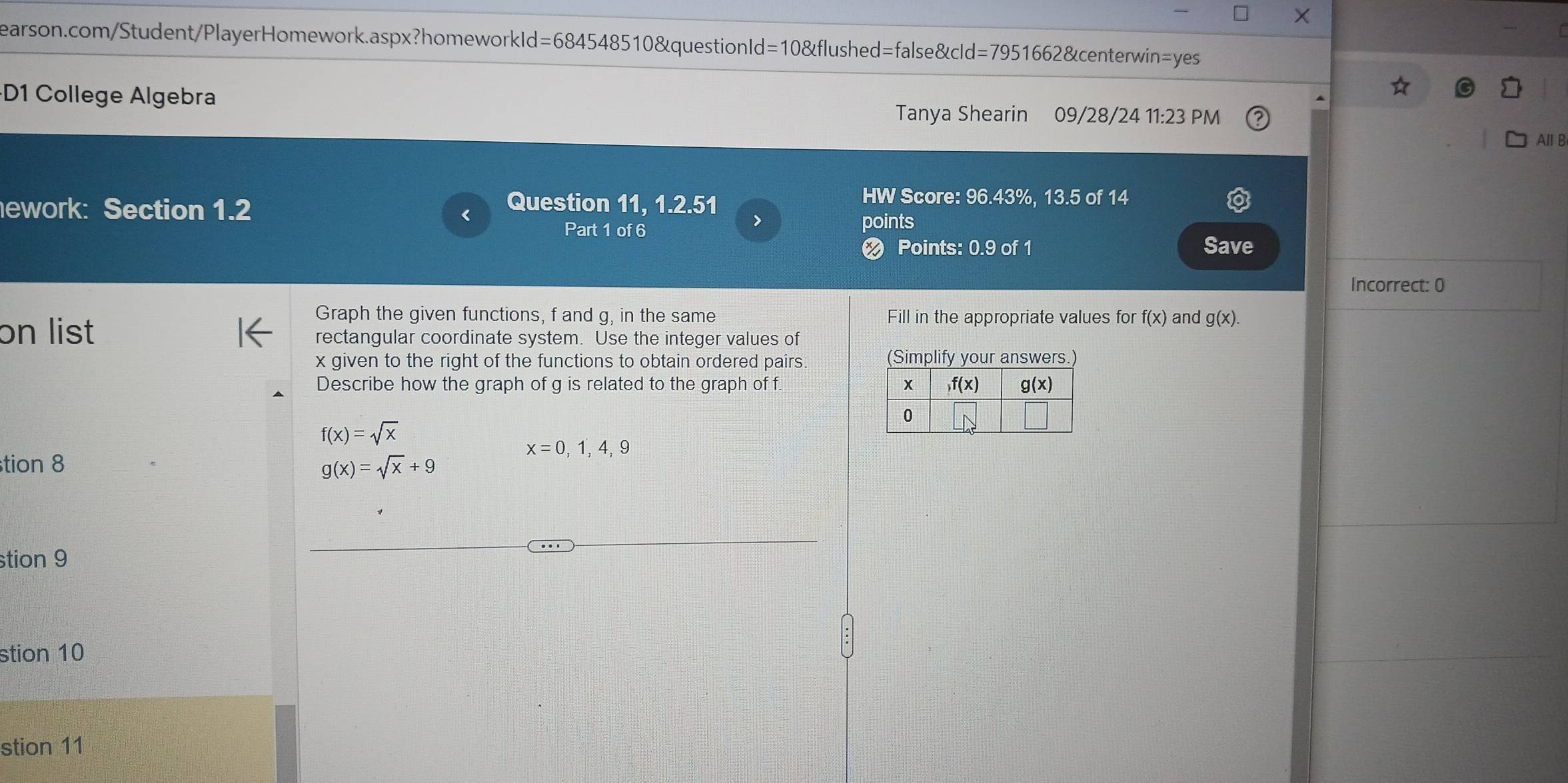 D1 College Algebra Tanya Shearin 09/28/24 11:23 PM
All B
ework: Section 1.2
Question 11, 1.2.51
HW Score: 96.43%, 13.5 of 14
>
Part 1 of 6 points
❷ Points: 0.9 of 1 Save
Incorrect: 0
Graph the given functions, f and g, in the same Fill in the appropriate values for f(x) and g(x).
on list rectangular coordinate system. Use the integer values of
x given to the right of the functions to obtain ordered pairs fy yr answer
Describe how the graph of g is related to the graph of f
f(x)=sqrt(x)
x=0,1,4,9
tion 8 g(x)=sqrt(x)+9
stion 9
stion 10
stion 11