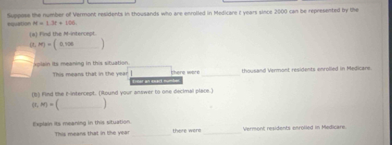 Suppose the number of Vermont residents in thousands who are enrolled in Medicare t years since 2000 can be represented by the 
equation M=1.3t+106. 
(a) Find the M -intercept.
(t,M)=(0,100_ )
xplain its meaning in this situation. 
This means that in the year there were _thousand Vermont residents enrolled in Medicare. 
Enter an exact number. 
(b) Find the t -intercept. (Round your answer to one decimal place.)
(t,M)=. _ 
Explain its meaning in this situation. 
This means that in the year _there were _Vermont residents enroiled in Medicare.