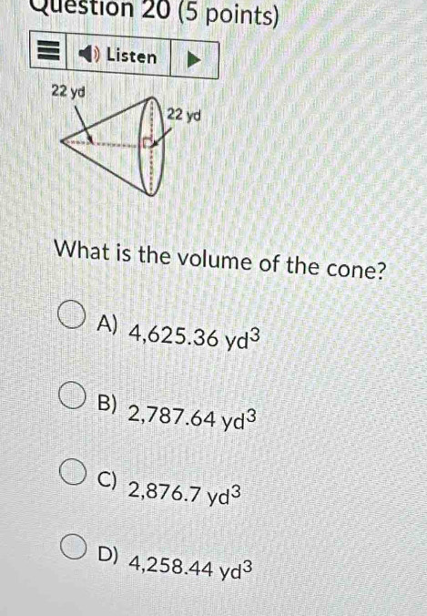 Listen
What is the volume of the cone?
A) 4,625.36yd^3
B) 2,787.64yd^3
C) 2,876.7yd^3
D) 4,258.44yd^3