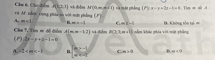 Cho điểm A(1;2;3) và điểm M(0;m;m+1) và mặt phẳng (P):x-y+2z-1=0. Tìm m đề A
và M nằm cùng phía so với mặt phẳng (P) .
A. m<1</tex>
B. m>-1 C. m≥ -1 D. Không tồn tại m
Câu 7. Tìm m đề điểm A(m;m-1;2) và điểm B(2;3;m+1) nằm khác phía với mặt phẳng
(P): 2x-y+z-1=0
A. -2 B. beginarrayl m>-1 m C. m>0 D. m<0</tex>