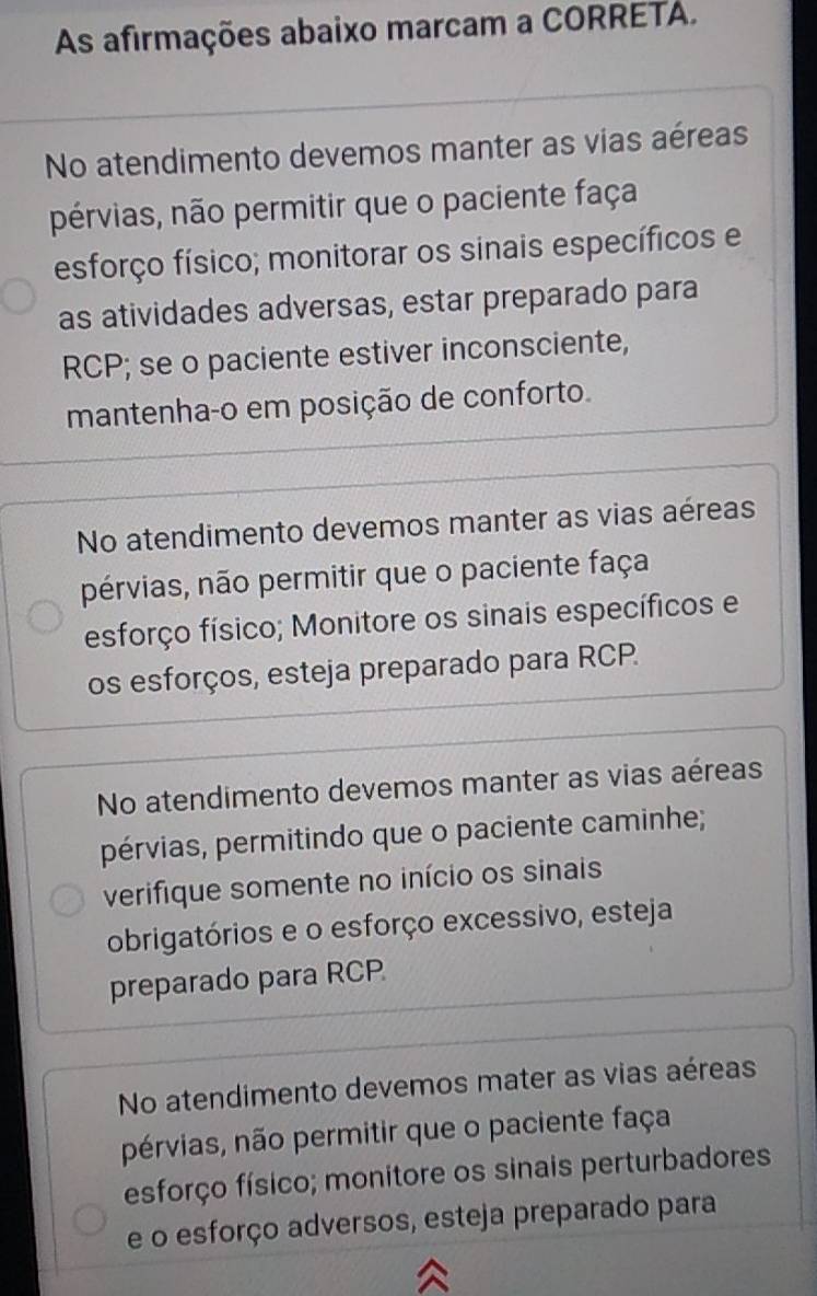 As afirmações abaixo marcam a CORRETA.
No atendimento devemos manter as vias aéreas
pérvias, não permitir que o paciente faça
esforço físico; monitorar os sinais específicos e
as atividades adversas, estar preparado para
RCP; se o paciente estiver inconsciente,
mantenha-o em posição de conforto.
No atendimento devemos manter as vias aéreas
pérvias, não permitir que o paciente faça
esforço físico; Monitore os sinais específicos e
os esforços, esteja preparado para RCP.
No atendimento devemos manter as vias aéreas
pérvias, permitindo que o paciente caminhe;
verifique somente no início os sinais
obrigatórios e o esforço excessivo, esteja
preparado para RCP
No atendimento devemos mater as vias aéreas
pérvias, não permitir que o paciente faça
esforço físico; monitore os sinais perturbadores
e o esforço adversos, esteja preparado para