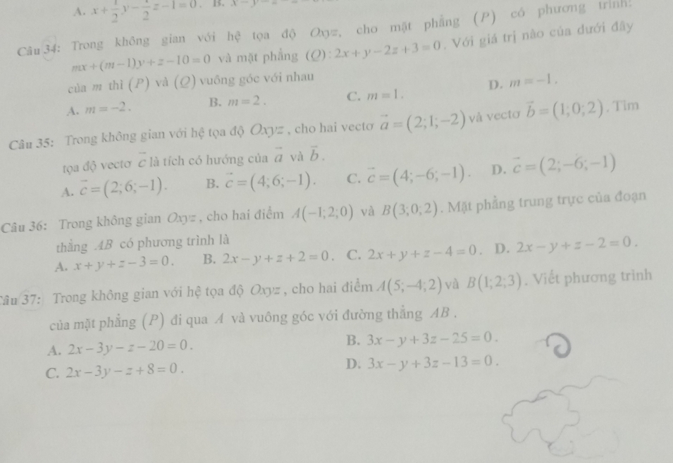 A. x+ 1/2 y-frac 2z-1=0. B. x-y
Câu34: Trong không gian với hệ tọa độ Oxyz, cho mặt phẳng (P) có phương trình!
mx+(m-1)y+z-10=0 và mặt phẳng (Q):2x+y-2z+3=0. Với giá trị nào của dưới đây
của m thì (P) và (Q) vuông góc với nhau
D. m=-1,
A. m=-2. B. m=2.
C. m=1.
Câu 35: Trong không gian với hệ tọa độ Oxyz , cho hai vectơ vector a=(2;1;-2) và vectơ vector b=(1;0;2). Tim
tọa độ vectơ vector c là tích có hướng của vector a và vector b.
A. vector c=(2;6;-1). B. vector c=(4;6;-1). C. vector c=(4;-6;-1). D. vector c=(2;-6;-1)
Câu 36: Trong không gian Oxyz , cho hai điểm A(-1;2;0) và B(3;0;2). Mặt phẳng trung trực của đoạn
thằng .4B có phương trình là
A. x+y+z-3=0. B. 2x-y+z+2=0 C. 2x+y+z-4=0 。 D. 2x-y+z-2=0.
Tâu 37: Trong không gian với hệ tọa độ Oxyz , cho hai điểm A(5;-4;2) và B(1;2;3). Viết phương trình
của mặt phẳng (P) đi qua A và vuông góc với đường thẳng AB .
A. 2x-3y-z-20=0. B. 3x-y+3z-25=0.
D.
C. 2x-3y-z+8=0. 3x-y+3z-13=0.