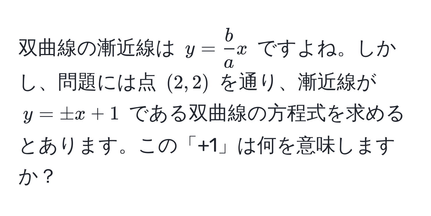 双曲線の漸近線は $y =  b/a  x$ ですよね。しかし、問題には点 $(2, 2)$ を通り、漸近線が $y = ± x + 1$ である双曲線の方程式を求めるとあります。この「+1」は何を意味しますか？