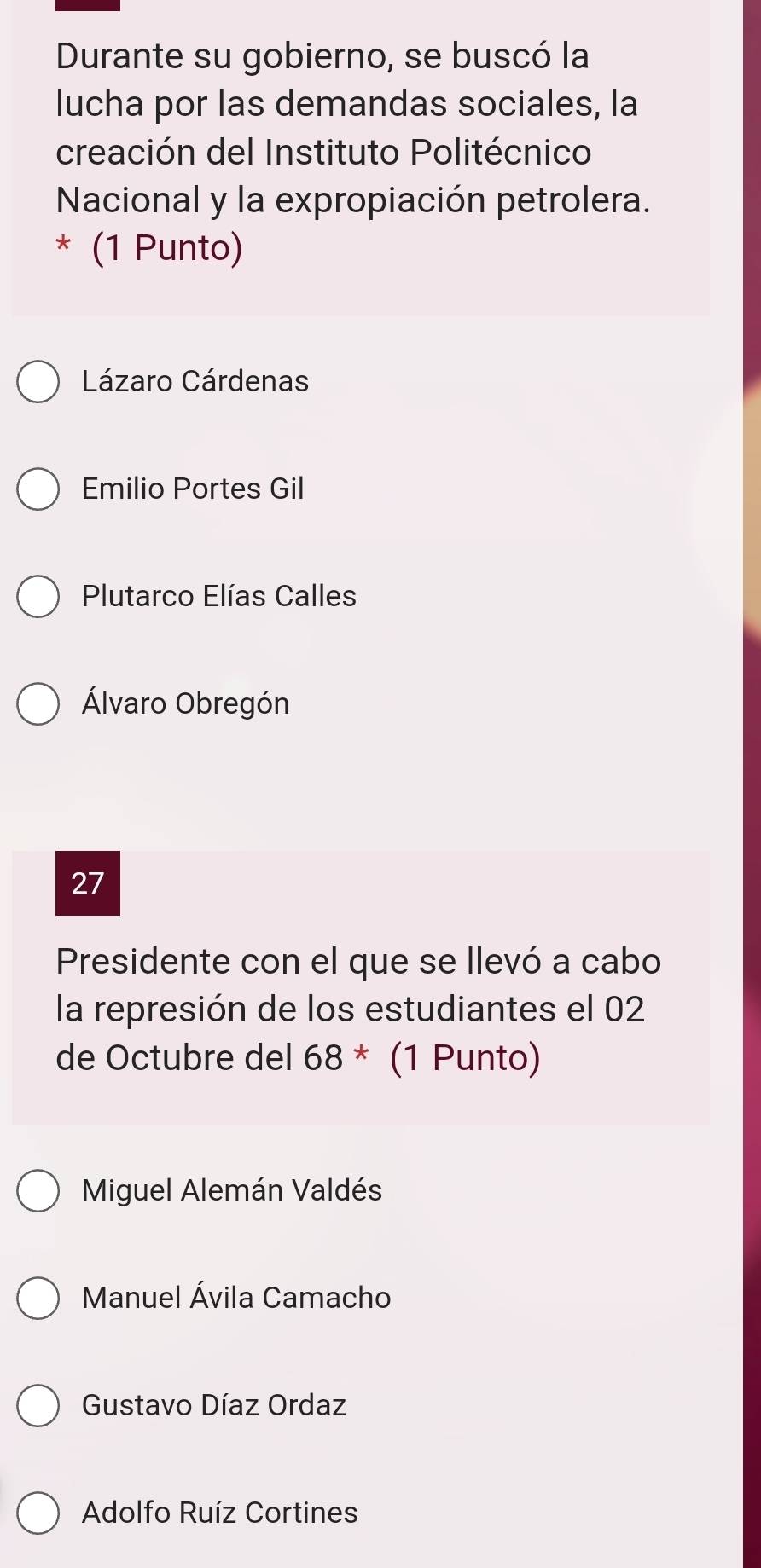 Durante su gobierno, se buscó la
lucha por las demandas sociales, la
creación del Instituto Politécnico
Nacional y la expropiación petrolera.
* (1 Punto)
Lázaro Cárdenas
Emilio Portes Gil
Plutarco Elías Calles
Álvaro Obregón
27
Presidente con el que se llevó a cabo
la represión de los estudiantes el 02
de Octubre del 68^* (1 Punto)
Miguel Alemán Valdés
Manuel Ávila Camacho
Gustavo Díaz Ordaz
Adolfo Ruíz Cortines