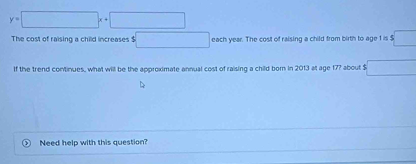 y=□ x+□
The cost of raising a child increases c □ each year. The cost of raising a child from birth to age 1 is $ □°
If the trend continues, what will be the approximate annual cost of raising a child born in 2013 at age 17? about $ $□
Need help with this question?