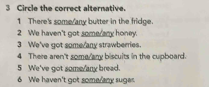 Circle the correct alternative.
1 There's some/any butter in the fridge.
2 We haven't got some/any honey.
3 We've got some/any strawberries.
4 There aren't some/any biscuits in the cupboard.
5 We've got some/any bread.
6 We haven't got some/any sugar.