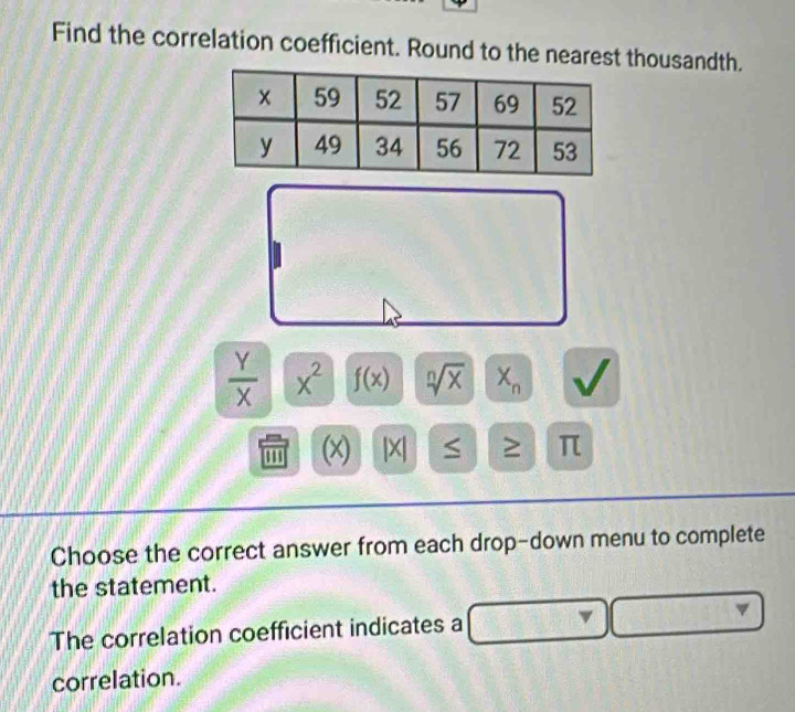 Find the correlation coefficient. Round to the nearest thousandth.
 Y/X  x^2 f(x) sqrt[n](x) X_n
(x) |X S ≥ π
Choose the correct answer from each drop-down menu to complete 
the statement. 
The correlation coefficient indicates a 
correlation.