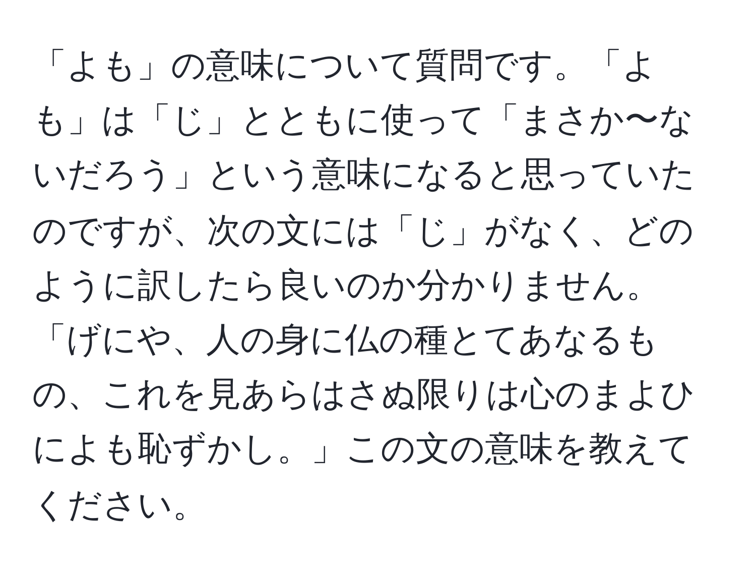 「よも」の意味について質問です。「よも」は「じ」とともに使って「まさか〜ないだろう」という意味になると思っていたのですが、次の文には「じ」がなく、どのように訳したら良いのか分かりません。「げにや、人の身に仏の種とてあなるもの、これを見あらはさぬ限りは心のまよひによも恥ずかし。」この文の意味を教えてください。