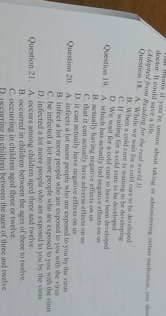 doctor. It could save a life.
al means if you’re unsure about taking or administering certain medication, you shou
(Adapted from Reading for the real world 3)
Question 18. A. While we wait for a cold cure to be developed
B. When a cold cure is waiting to be developing
C. If waiting for a cold cure to be developed
D. We wait for a cold cure to have been developed
Question 19. A. which has actually had negative effects on us
B. actually having negative effects on us
C. that it can actually have adverse effects on us
D. it can actually have negative effects on us
Question 20. A. infects a lot more people who are exposed to you by the virus
B. infect a lot more people who are exposed to you with the virus
C. be infected a lot more people who are exposed to you with the virus
D. infected a lot more people who are exposed to you by the virus
Question 21. A. occurs among children aged three and twelve.
B. occurred in children between the ages of three to twelve.
C. occurring in children aged three or twelve.
D. occurring in children between the ages of three and twelve