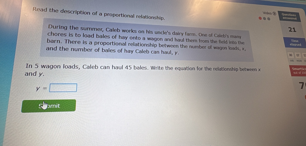 Read the description of a proportional relationship. answered 
Video é Questions 
21 
During the summer, Caleb works on his uncle's dairy farm. One of Caleb's many 
chores is to load bales of hay onto a wagon and haul them from the field into the Time 
barn. There is a proportional relationship between the number of wagon loads, x, 
elapsed 
and the number of bales of hay Caleb can haul, y. 
00 07 5 
HR MIN S 
In 5 wagon loads, Caleb can haul 45 bales. Write the equation for the relationship between x SmartSo 
and y. 
out of 100
y=□
7 
sl pmit