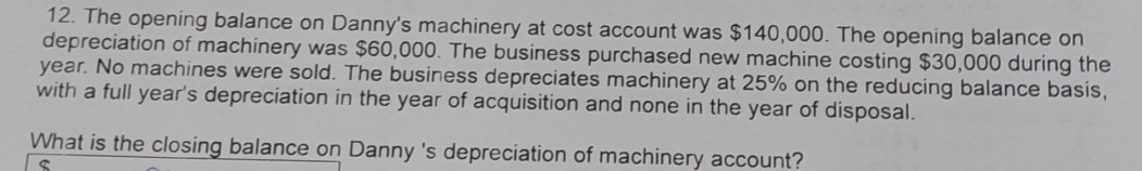 The opening balance on Danny's machinery at cost account was $140,000. The opening balance on 
depreciation of machinery was $60,000. The business purchased new machine costing $30,000 during the
year. No machines were sold. The business depreciates machinery at 25% on the reducing balance basis, 
with a full year's depreciation in the year of acquisition and none in the year of disposal. 
What is the closing balance on Danny 's depreciation of machinery account? 
C