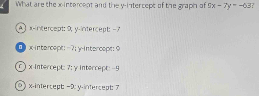 a What are the x-intercept and the y-intercept of the graph of 9x-7y=-63 ?
A ) x-intercept: 9; y-intercept: −7
B x-intercept: −7; y-intercept: 9
c ) x-intercept: 7; y-intercept: −9
) x-intercept: −9; y-intercept: 7