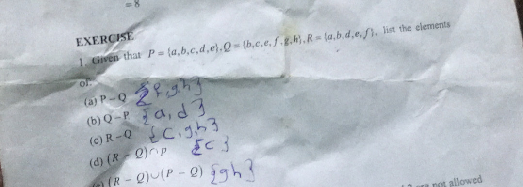 =8 
EXERCISE
1. Given that P= a,b,c,d,e , Q= b,c,e,f,g,h , R= a,b,d,e,f ， list the elements
of:
(a) P-Q
(b) Q-P
(c) R-Q
(d) (R-Q)∩
(R-Q)∪ (P-
not allowed .