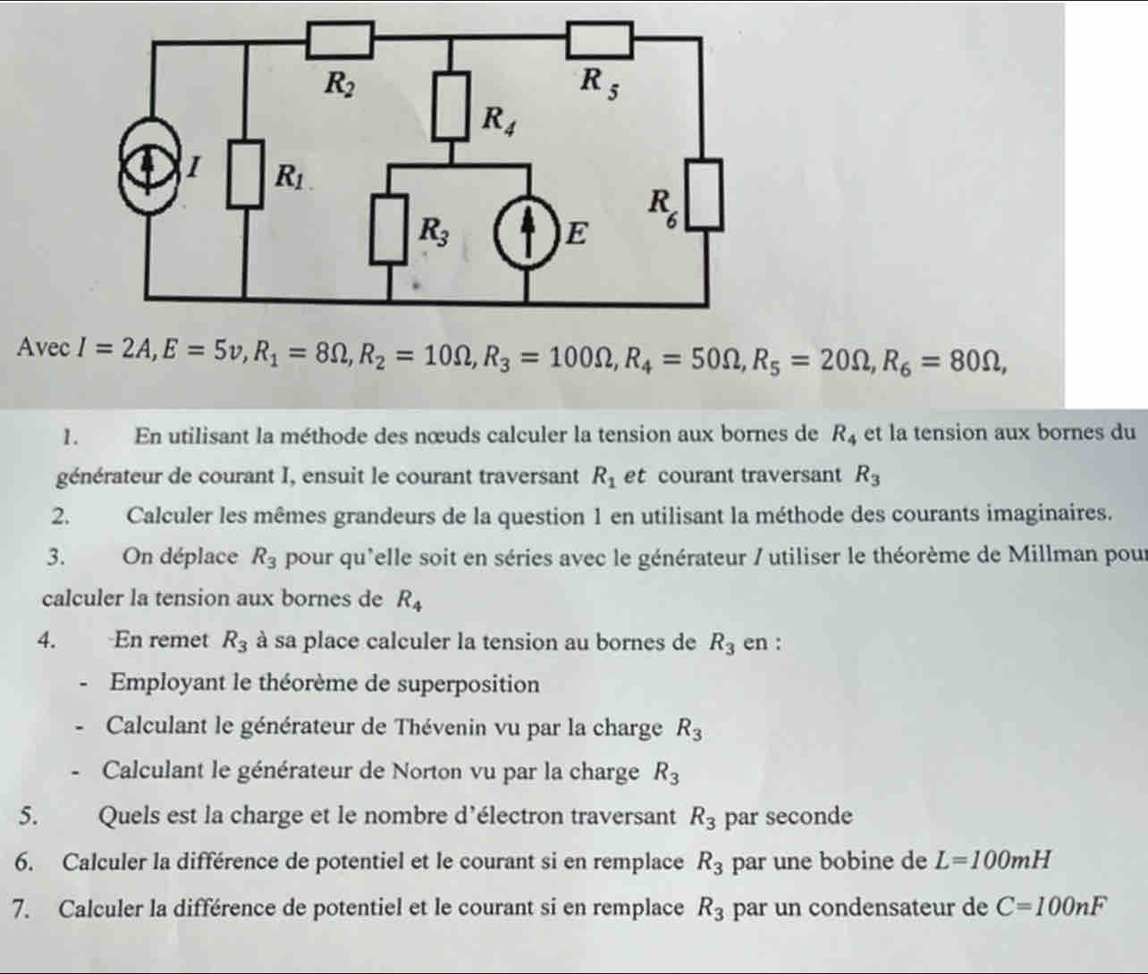 Avec I=2A,E=5v,R_1=8Omega ,R_2=10Omega ,R_3=100Omega ,R_4=50Omega ,R_5=20Omega ,R_6=80Omega ,
1. En utilisant la méthode des nœuds calculer la tension aux bornes de R_4 et la tension aux bornes du
générateur de courant I, ensuit le courant traversant R_1 et courant traversant R_3
2. Calculer les mêmes grandeurs de la question 1 en utilisant la méthode des courants imaginaires.
3. On déplace R_3 pour qu'elle soit en séries avec le générateur / utiliser le théorème de Millman pour
calculer la tension aux bornes de R_4
4. En remet R_3 à sa place calculer la tension au bornes de R_3 en :
Employant le théorème de superposition
Calculant le générateur de Thévenin vu par la charge R_3
Calculant le générateur de Norton vu par la charge R_3
5. Quels est la charge et le nombre d’électron traversant R_3 par seconde
6. Calculer la différence de potentiel et le courant si en remplace R_3 par une bobine de L=100mH
7. Calculer la différence de potentiel et le courant si en remplace R_3 par un condensateur de C=100nF