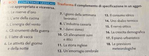 #OO COMPETENZE LESSICALI Trasforma il complemento di specificazione in un agget- 
tivo appropriato e viceversa. 
. Le riserve d'oro 7. I giorni della settimana 13. Il consumo idrico 
3. L'arte della cucina lavorativi 14. Uno sbalzo termico 
3. L'energia del vento 8. L'industria casearia 15. Il nervo ottico 
4. Gli strumenti della guerra 9. I danni sismici 16. La crescita demografica 
5. I latte di vacca 10. Gli allevamenti suini 17. Il piano urbanistico 
e ittici 
6. Le attività del giorno 11. La storia inglese 18. Le previsioni 
e della notte 12. Un'emorragia cerebrale meteorologiche