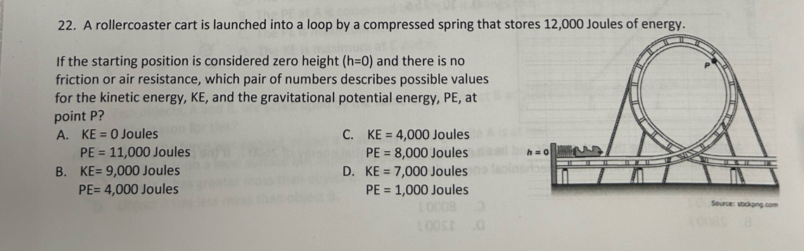 A rollercoaster cart is launched into a loop by a compressed spring that stores 12,000 Joules of energy.
If the starting position is considered zero height (h=0) and there is no
friction or air resistance, which pair of numbers describes possible values
for the kinetic energy, KE, and the gravitational potential energy, PE, at
point P?
A. KE=0 Joules C. KE=4,000 Joules
PE=11,000 Joules PE=8,000 Joules
B. KE=9,000 Joules D. KE=7,000Jo ules
PE=4,000 Joules PE=1,000Jc ules
Source: stickpng.com