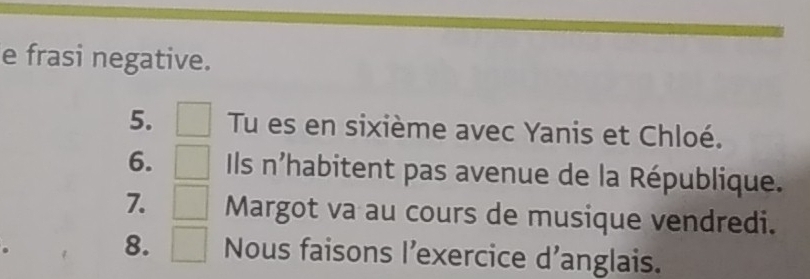 frasi negative. 
5. Tu es en sixième avec Yanis et Chloé. 
6. Ils n'habitent pas avenue de la République. 
7. □  Margot va au cours de musique vendredi. 
8. □  Nous faisons l'exercice d'anglais.