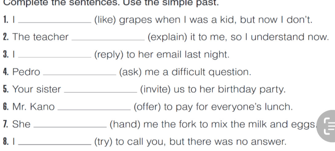 Complete the sentences. Use the simple past. 
1. I _(like) grapes when I was a kid, but now I don't. 
2. The teacher _(explain) it to me, so I understand now. 
3. 1 _(reply) to her email last night. 
4. Pedro _(ask) me a difficult question. 
5. Your sister _(invite) us to her birthday party. 
6. Mr. Kano _(offer) to pay for everyone's lunch. 
7. She _(hand) me the fork to mix the milk and eggs. 
8. 1 _(try) to call you, but there was no answer.