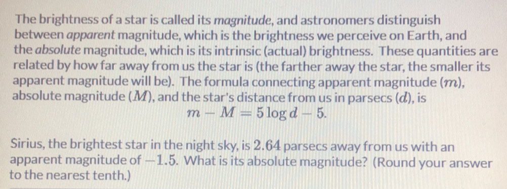 The brightness of a star is called its magnitude, and astronomers distinguish 
between apparent magnitude, which is the brightness we perceive on Earth, and 
the absolute magnitude, which is its intrinsic (actual) brightness. These quantities are 
related by how far away from us the star is (the farther away the star, the smaller its 
apparent magnitude will be). The formula connecting apparent magnitude (m), 
absolute magnitude (M), and the star's distance from us in parsecs (α), is
m-M=5log d-5. 
Sirius, the brightest star in the night sky, is 2.64 parsecs away from us with an 
apparent magnitude of —1.5. What is its absolute magnitude? (Round your answer 
to the nearest tenth.)