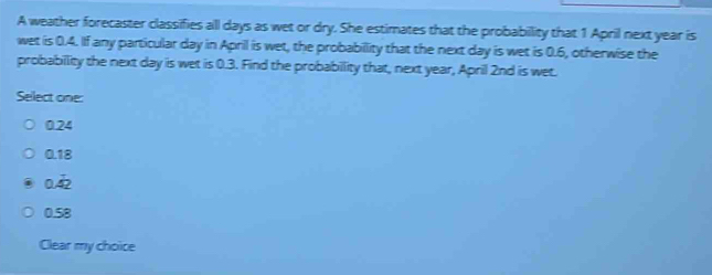 A weather forecaster classifies all days as wet or dry. She estimates that the probability that 1 April next year is
wet is 0.4. If any particular day in April is wet, the probabillity that the next day is wet is 0.6, otherwise the
probabillity the next day is wet is 0.3. Find the probabillity that, next year, April 2nd is wet.
Select one:
0.24
0.18
0.dot 4dot 2
0.58
Clear my choice