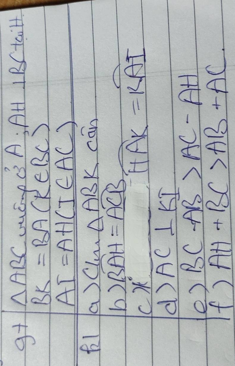 g+ △ ABC LuCmB A: AH 11 /taill
BK=BA(K∈ BC)
AI=AH(I∈ AC)
fl a)Clu △ ABKcan
b) widehat BAH=widehat ACB
4°
widehat HAK=widehat KAI
d) overline AC⊥ KI
e) BC-AB>AC-AH
f) AH+BC>AB+AC