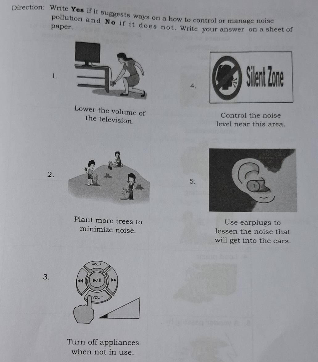 Direction: Write Yes if it suggests ways on a how to control or manage noise 
pollution and No if it does not. Write your answer on a sheet of 
paper. 
1. 
4. 
Lower the volume of 
Control the noise 
the television. 
level near this area. 
2. 
5. 
Plant more trees to Use earplugs to 
minimize noise. lessen the noise that 
will get into the ears. 
3. 
Turn off appliances 
when not in use.