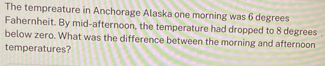 The tempreature in Anchorage Alaska one morning was 6 degrees
Fahernheit. By mid-afternoon, the temperature had dropped to 8 degrees. 
below zero. What was the difference between the morning and afternoon 
temperatures?