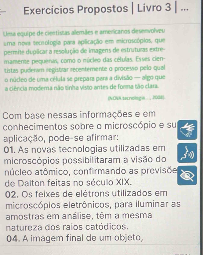 Exercícios Propostos | Livro 3 | ...
Uma equipe de cientistas alemães e americanos desenvolveu
uma nova tecnologia para aplicação em microscópios, que
permite duplicar a resolução de imagens de estruturas extre-
mamente pequenas, como o núcleo das células. Esses cien-
tistas puderam registrar recentemente o processo pelo qual
o núcleo de uma célula se prepara para a divisão — algo que
a ciência modema não tinha visto antes de forma tão clara.
(NOVA tecnologia..., 2008).
Com base nessas informações e em
conhecimentos sobre o microscópio e su
aplicação, pode-se afirmar:
01. As novas tecnologias utilizadas em
microscópios possibilitaram a visão do
núcleo atômico, confirmando as previsõe
de Dalton feitas no século XIX.
02. Os feixes de elétrons utilizados em
microscópios eletrônicos, para iluminar as
amostras em análise, têm a mesma
natureza dos raios catódicos.
04. A imagem final de um objeto,