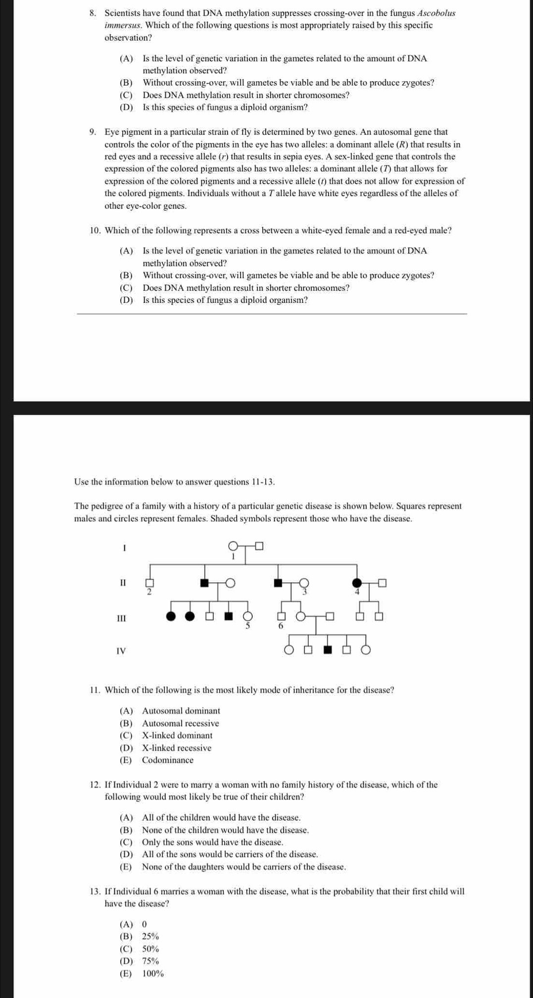 Scientists have found that DNA methylation suppresses crossing-over in the fungus Ascobolus
immersus. Which of the following questions is most appropriately raised by this specific
observation?
(A) Is the level of genetic variation in the gametes related to the amount of DNA
methylation observed?
(B) Without crossing-over, will gametes be viable and be able to produce zygotes?
(C) Does DNA methylation result in shorter chromosomes?
(D) Is this species of fungus a diploid organism?
9. Eye pigment in a particular strain of fly is determined by two genes. An autosomal gene that
controls the color of the pigments in the eye has two alleles: a dominant allele (R) that results in
red eyes and a recessive allele (r) that results in sepia eyes. A sex-linked gene that controls the
expression of the colored pigments also has two alleles: a dominant allele (7) that allows for
expression of the colored pigments and a recessive allele (1) that does not allow for expression of
the colored pigments. Individuals without a T allele have white eyes regardless of the alleles of
other eye-color genes.
10. Which of the following represents a cross between a white-eyed female and a red-eyed male?
(A) Is the level of genetic variation in the gametes related to the amount of DNA
methylation observed?
(B) Without crossing-over, will gametes be viable and be able to produce zygotes?
(C) Does DNA methylation result in shorter chromosomes?
(D) Is this species of fungus a diploid organism?
Use the information below to answer questions 11-13.
The pedigree of a family with a history of a particular genetic disease is shown below. Squares represent
males and circles represent females. Shaded symbols represent those who have the disease.
11. Which of the following is the most likely mode of inheritance for the disease?
(A) Autosomal dominant
(B) Autosomal recessive
(C) X-linked dominant
(D) X-linked recessive
(E) Codominance
12. If Individual 2 were to marry a woman with no family history of the disease, which of the
following would most likely be true of their children?
(A) All of the children would have the disease.
(B) None of the children would have the disease.
(C) Only the sons would have the disease.
(D) All of the sons would be carriers of the disease.
(E) None of the daughters would be carriers of the disease.
13. If Individual 6 marries a woman with the disease, what is the probability that their first child will
have the disease?
(A) 0
(B) 25%
(C) 50%
(D) 75%
(E) 100%