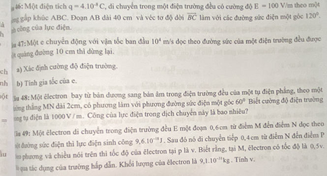 46: Một điện tích q=4.10^(-8)C , di chuyển trong một điện trường đều có cường độ E=100V/m theo một 
ởng gấp khúc ABC. Đoạn AB dài 40 cm và véc tơ độ dời overline BC làm với các đường sức điện một góc 120^0. 
a 
h h công của lực điện. 
ậ# 47: Một e chuyển động với vận tốc ban đầu 10^4 m/s dọc theo đường sức của một điện trường đều được 
ột quảng đường 10 cm thì dừng lại. 
ch a) Xác định cường độ điện trường. 
nh b) Tính gia tốc của e. 
ột âu 48: Một êlectron bay từ bản dương sang bản âm trong điện trường đều của một tụ điện phẳng, theo một 
từng thẳng MN dài 2cm, có phương làm với phương đường sức điện một góc 60° Biết cường độ điện trường 
= ong tụ điện là 1000V / m. Công của lực điện trong dịch chuyển này là bao nhiêu? 
ểu 49: Một êlectron di chuyển trong điện trường đều E một đoạn 0,6cm từ điểm M đến điểm N dọc theo 
một đường sức điện thì lực điện sinh công 9, 6.10^(-18)J. Sau đó nó di chuyển tiếp 0, 4cm từ điểm N đến điểm P 
iu eo phương và chiều nói trên thì tốc độ của êlectron tại p là v. Biết rằng, tại M, êlectron có tốc độ là 0,5v. 
Bồ qua tác dụng của trường hấp dẫn. Khối lượng của êlectron là 9, 1.10^(-31)kg. Tinh v.