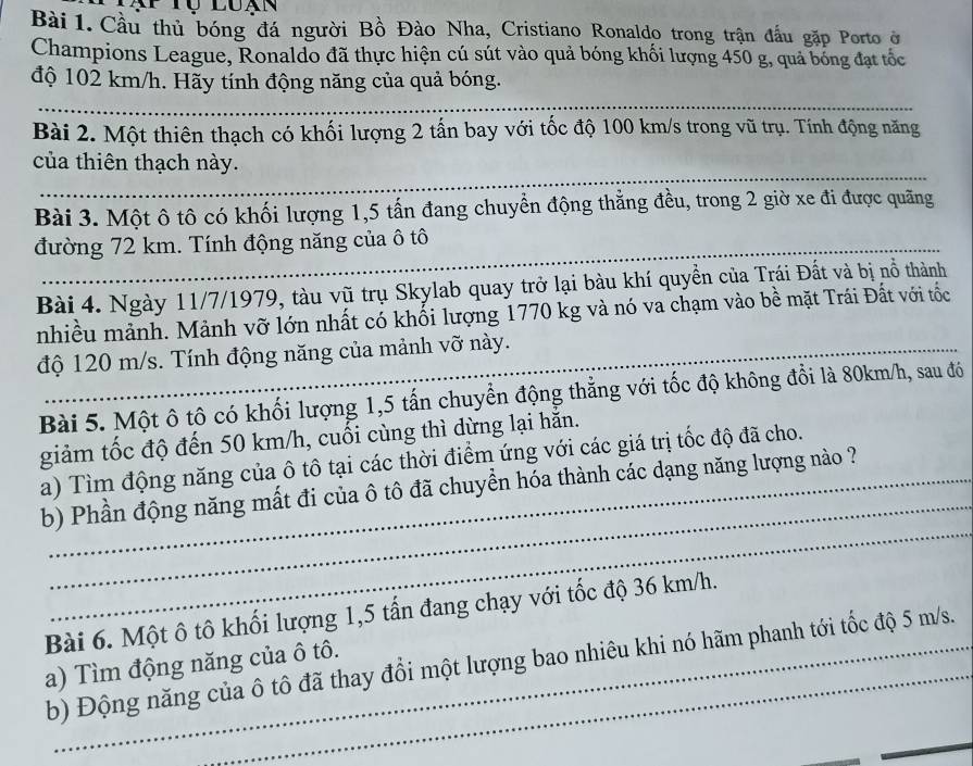 Cầu thủ bóng đá người Bồ Đào Nha, Cristiano Ronaldo trong trận đầu gặp Porto ở
Champions League, Ronaldo đã thực hiện cú sút vào quả bóng khối lượng 450 g, quả bóng đạt tốc
độ 102 km/h. Hãy tính động năng của quả bóng.
_
Bài 2. Một thiên thạch có khối lượng 2 tấn bay với tốc độ 100 km/s trong vũ trụ. Tính động năng
_
của thiên thạch này.
Bài 3. Một ô tô có khối lượng 1,5 tấn đang chuyển động thẳng đều, trong 2 giờ xe đi được quãng
đường 72 km. Tính động năng của ô tô
Bài 4. Ngày 11/7/1979, tàu vũ trụ Skylab quay trở lại bàu khí quyền của Trái Đất và bị nổ thành
nhiều mảnh. Mảnh vỡ lớn nhất có khối lượng 1770 kg và nó va chạm vào bề mặt Trái Đất với tốc
độ 120 m/s. Tính động năng của mảnh vỡ này._
Bài 5. Một ô tô có khối lượng 1,5 tấn chuyển động thẳng với tốc độ không đổi là 80km/h, sau đó
giảm tốc độ đến 50 km/h, cuối cùng thì dừng lại hằn.
_
a) Tìm động năng của ô tô tại các thời điểm ứng với các giá trị tốc độ đã cho.
_
b) Phần động năng mất đi của ô tô đã chuyền hóa thành các dạng năng lượng nào ?
Bài 6. Một ô tô khối lượng 1,5 tần đang chạy với tốc độ 36 km/h.
b) Động năng của ô tô đã thay đổi một lượng bao nhiêu khi nó hãm phanh tới tốc độ 5 m/s.
a) Tìm động năng của ô tô.
_