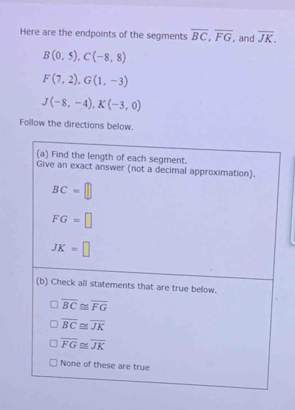 Here are the endpoints of the segments overline BC, overline FG , and overline JK.
B(0,5), C(-8,8)
F(7,2), G(1,-3)
J(-8,-4), K(-3,0)
Follow the directions below.
(a) Find the length of each segment.
Give an exact answer (not a decimal approximation).
BC=□
FG=□
JK=□
(b) Check all statements that are true below.
overline BC≌ overline FG
overline BC≌ overline JK
overline FG≌ overline JK
None of these are true