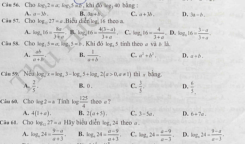 Cho log _32=a;log _35=b , khi đó log _340 bằng :
A. a-3b. B. 3a+b. C. a+3b. D. 3a-b.
Câu 57. Cho log _1227=a Biểu diễn 10° 16 theo a.
A. log _616= 8a/3+a .B.log _616= (4(3-a))/3+a . C. log _616= 4/3+a  . D. log _616= (3-a)/3+a .
Câu 58. Cho log _25=a;log _35=b. Khi đó log _65 tính theo a và b là.
B.
A.  ab/a+b .  1/a+b . C. a^2+b^2. D. a+b.
Câu 59. Nếu log _ax=log _a3-log _a5+log _a2(a>0,a!= 1) thì x bằng.
A.  2/5 . B. 0 . C.  3/5 . D.  6/5 .
Câu 60. Cho log 2=a Tính log  125/4  theo a ?
A. 4(1+a). B. 2(a+5). C. 3-5a. D. 6+7a.
Câu 61. Cho log _1227=a1 17 Hãy biểu diễn log _624 theo a .
A. log _624= (9-a)/a+3 . B. log _624= (a-9)/a+3 . C. log _624= (a-9)/a-3 . D. log _624= (9-a)/a-3 .