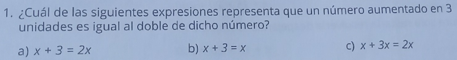 ¿Cuál de las siguientes expresiones representa que un número aumentado en 3
unidades es igual al doble de dicho número?
a) x+3=2x b) x+3=x c) x+3x=2x