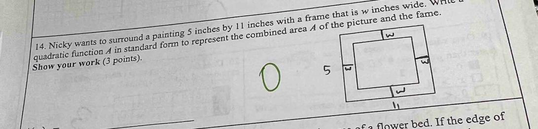 Nicky wants to surround a painting 5 inches by 11 inches with a frame that is w inches wide. Wril 
quadratic function A in standard form to represent the combined area A of the picture and the fame. 
Show your work (3 points). 
_ 
fl w e bed. If the edge of