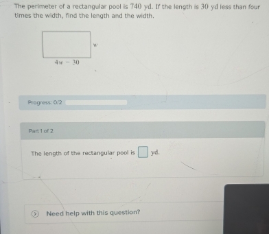 The perimeter of a rectangular pool is 740 yd. If the length is 30 yd less than four
times the width, find the length and the width.
Pragress: 0/2
Part 1 of 2
The length of the rectangular pool is □ yd.
Need help with this question?