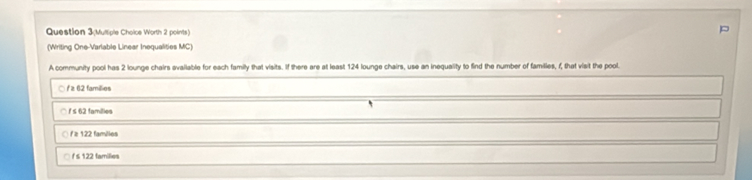 Question 3(Multiple Choice Worth 2 points)
(Writing One-Variable Linear Inequalities MC)
A community pool has 2 lounge chairs available for each family that visits. If there are at least 124 lounge chairs, use an inequality to find the number of families, f, that visit the pool.
○ / ≥ 62 families
i s 62 families
ƒ ≥ 122 families
/ ≤ 122 families