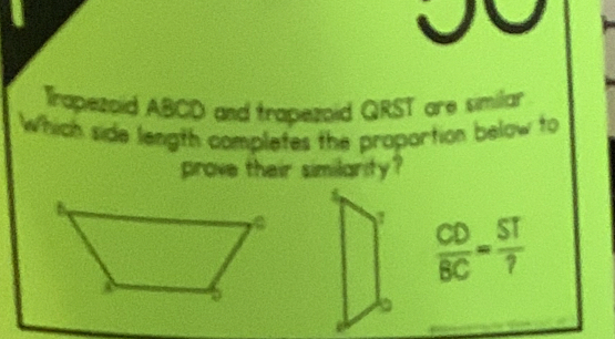 Trapezoid ABCD and trapezoid QRST are similar 
Which side length completes the proportion below to 
prove their similarity?
 CD/BC = ST/? 