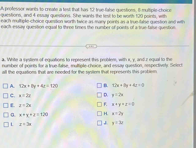 A professor wants to create a test that has 12 true-false questions, 8 multiple-choice
questions, and 4 essay questions. She wants the test to be worth 120 points, with
each multiple-choice question worth twice as many points as a true-false question and with
each essay question equal to three times the number of points of a true-false question.
a. Write a system of equations to represent this problem, with x, y, and z equal to the
number of points for a true-false, multiple-choice, and essay question, respectively. Select
all the equations that are needed for the system that represents this problem.
A. 12x+8y+4z=120 B. 12x+8y+4z=0
C. x=2z D. y=2x
F.
E. z=2x x+y+z=0
G. x+y+z=120
H. x=2y
1. z=3x J. y=3z