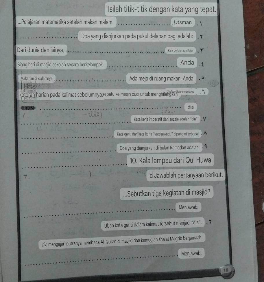 Isilah titik-titik dengan kata yang tepat. 
.Pelajaran matematika setelah makan malam. _Utsman 
Doa yang dianjurkan pada pukul delapan pagi adalah: 
Dari dunia dan isinya. _Kami berlutut saat fajar 
Siang hari di masjid sekolah secara berkelompok. _Anda 
Makanan di dalamnya _Ada meja di ruang makan. Anda 
Ghafoor Ghafoor membawa .7 
kotoran harian pada kalimat sebelumnya sepatu ke mesin cuci untuk menghilangkan 
HOTS __dia 
Kata kerja imperatif dari anzala adalah ''dia'' . V 
Kata ganti dari kata kerja "yatasawaqu" dipahami sebagai 
Doa yang dianjurkan di bulan Ramadan adalah: - 
10. Kala lampau dari Qul Huwa 
d Jawablah pertanyaan berikut. 
.Sebutkan tiga kegiatan di masjid? 
Menjawab: 
Ubah kata ganti dalam kalimat tersebut menjadi “dia”. 
Dia mengajari putranya membaca Al-Quran di masjid dan kemudian shalat Magrib berjamaah. 
Menjawab: 
18