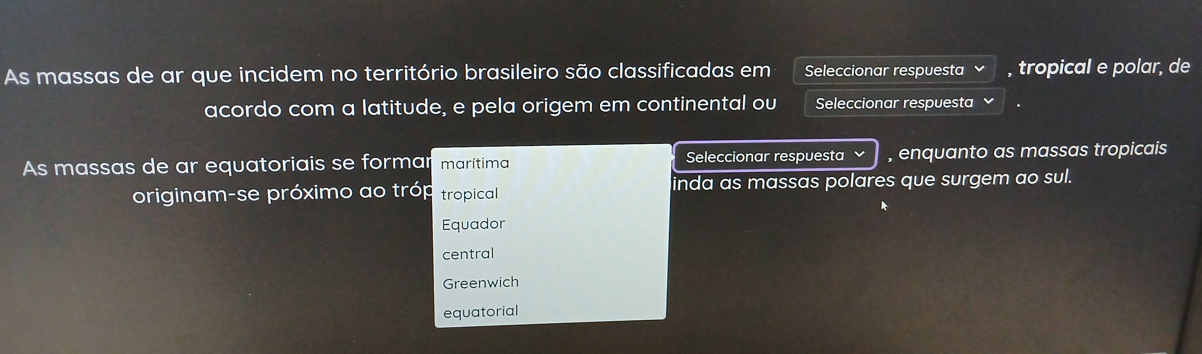 As massas de ar que incidem no território brasileiro são classificadas em Seleccionar respuesta , tropical e polar, de
acordo com a latitude, e pela origem em continental ou Seleccionar respuesta
Seleccionar respuesta 
As massas de ar equatoriais se formar marítima , enquanto as massas tropicais
inda as massas polares que surgem ao sul.
originam-se próximo ao tróp tropical
Equador
central
Greenwich
equatorial