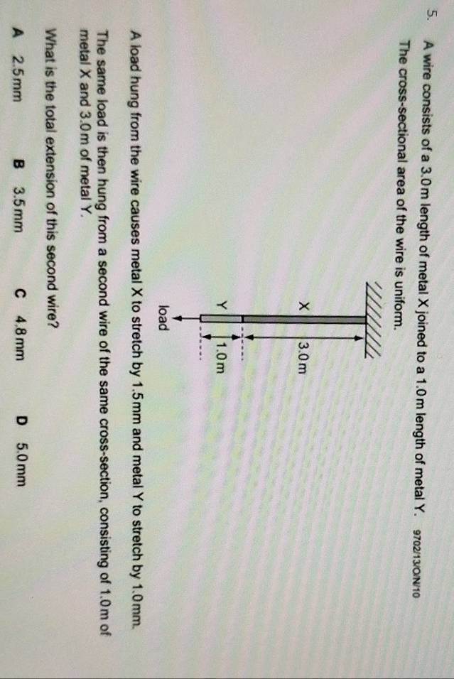 A wire consists of a 3.0m length of metal X joined to a 1.0m length of metal Y. 9702/13/ON/10
The cross-sectional area of the wire is uniform.
× 3.0m
Y 1.0m
load
A load hung from the wire causes metal X to stretch by 1.5mm and metal Y to stretch by 1.0mm.
The same load is then hung from a second wire of the same cross-section, consisting of 1.0m of
metal X and 3.0 m of metal Y.
What is the total extension of this second wire?
A 2.5mm B 3.5mm C 4.8 mm D 5.0 mm